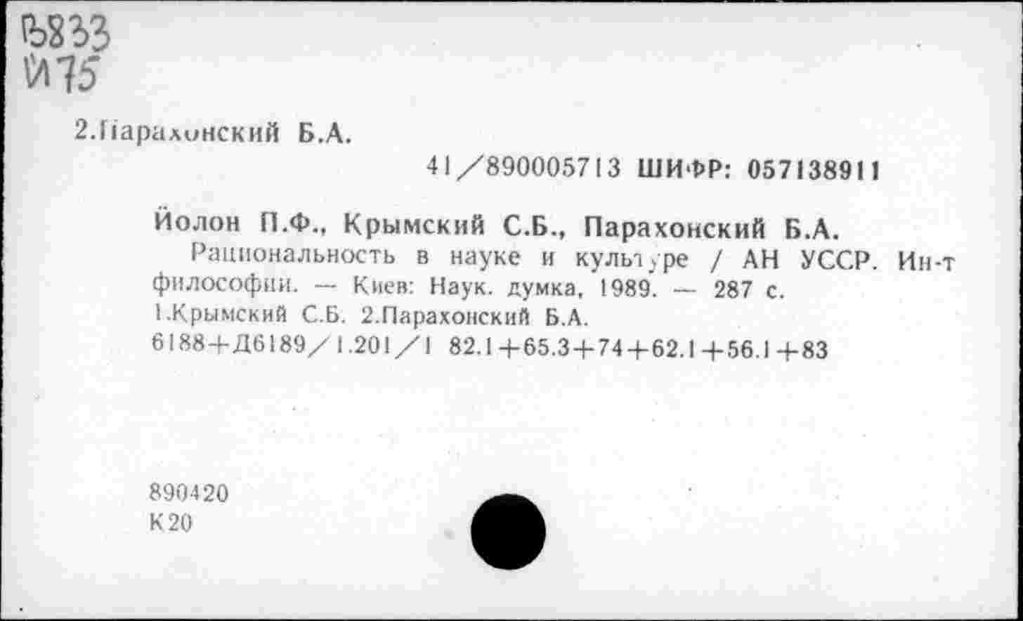 ﻿№3
\Л15
2.Наралинский Б.А.
41/890005713 ШИФР: 057138911
Йолон П.Ф., Крымский С.Б., Парахонский Б.А.
Рациональность в науке и культуре / АН УССР. Ин-т философии. — Киев: Наук, думка, 1989. — 287 с.
1.Крымский С.Б. 2.Парахонский Б.А.
6188 +Д6189/1.201/1 82.1+65.3 + 74 + 62.1+56.1+83
890420 К 20